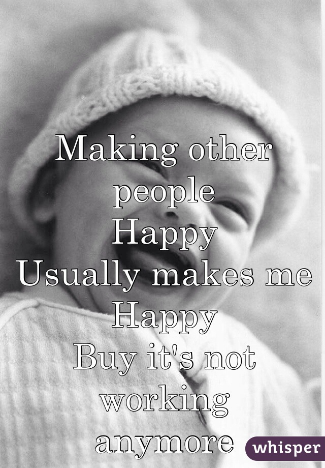Making other people 
Happy
Usually makes me 
Happy
Buy it's not working 
anymore