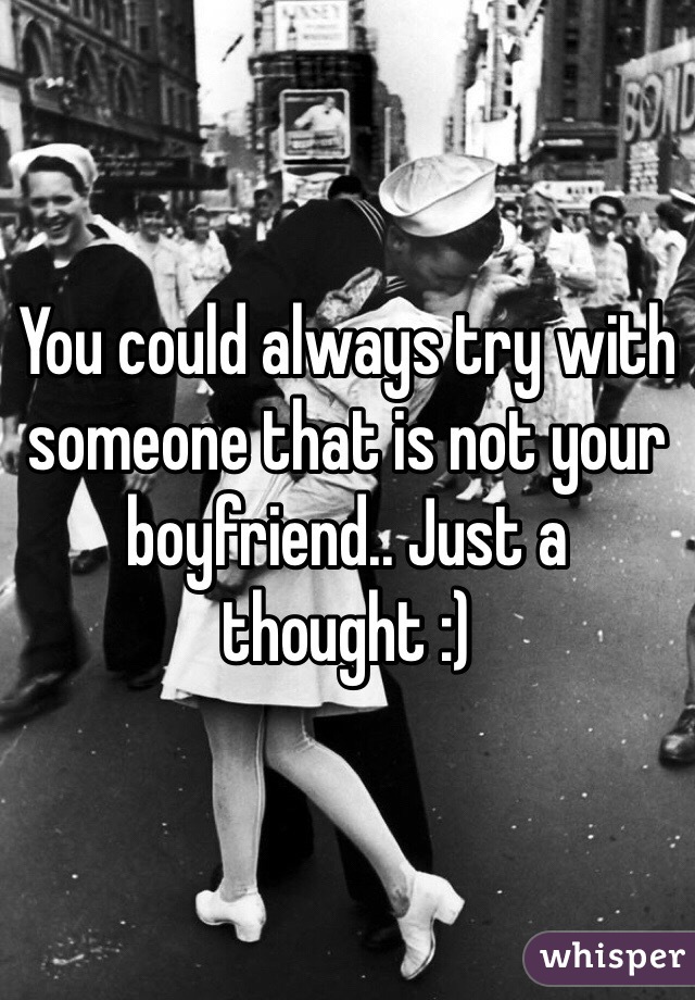 You could always try with someone that is not your boyfriend.. Just a thought :)