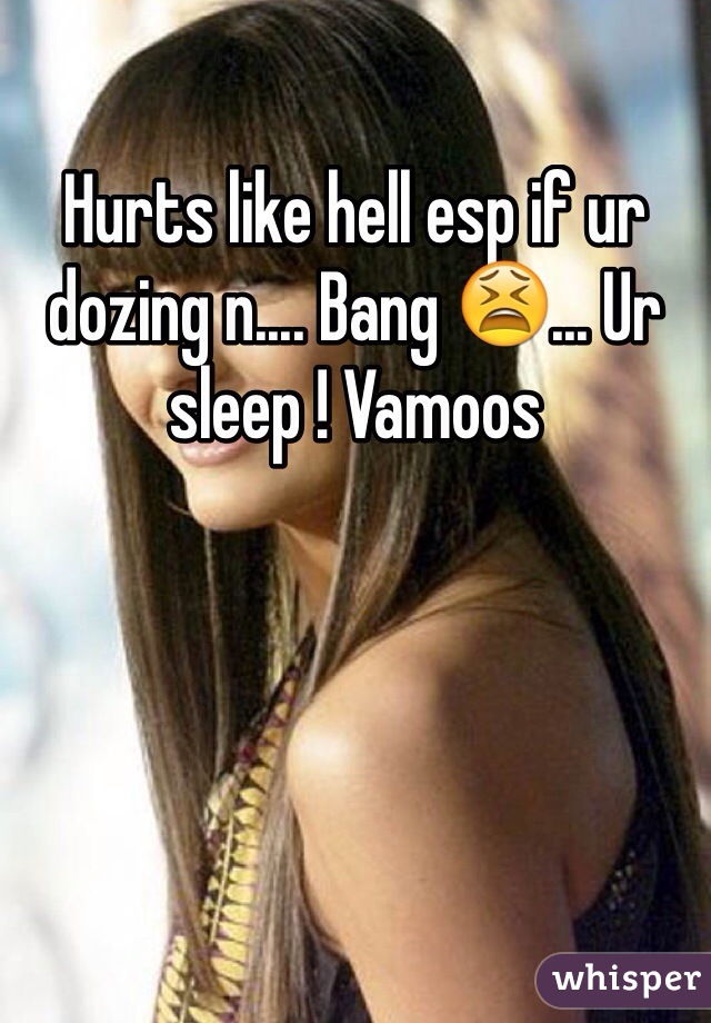 Hurts like hell esp if ur dozing n.... Bang 😫... Ur sleep ! Vamoos