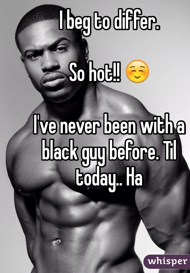 I beg to differ. 

So hot!! ☺️ 

I've never been with a black guy before. Til today.. Ha 