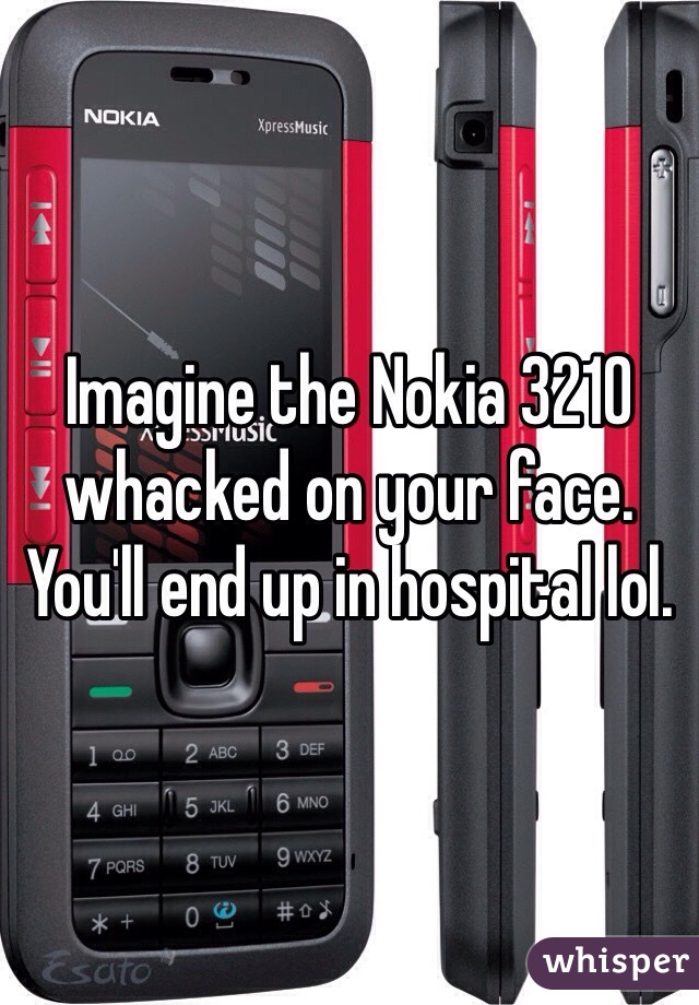 Imagine the Nokia 3210 whacked on your face. You'll end up in hospital lol.