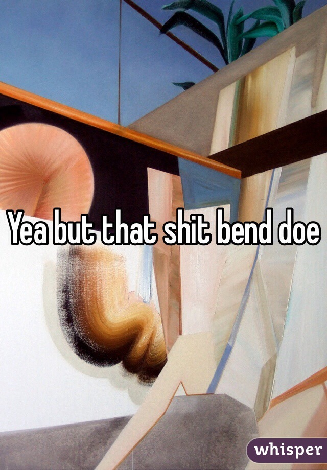 Yea but that shit bend doe