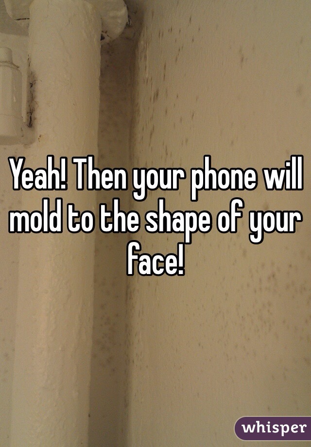 Yeah! Then your phone will mold to the shape of your face!