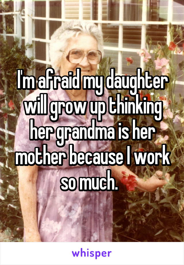 I'm afraid my daughter will grow up thinking her grandma is her mother because I work so much.  