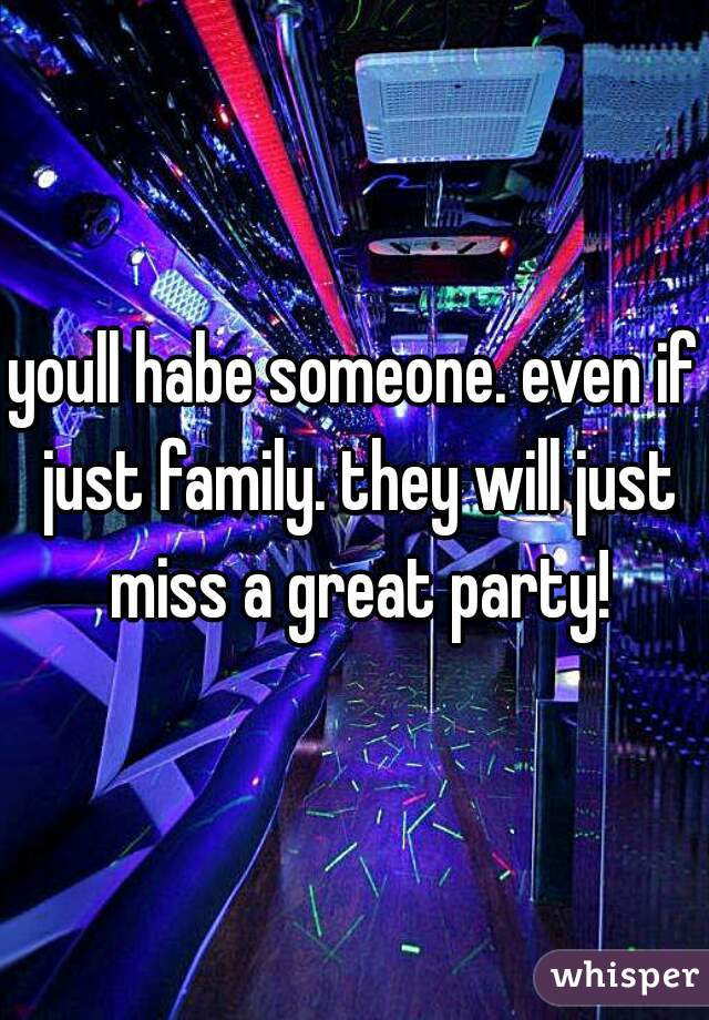 youll habe someone. even if just family. they will just miss a great party!