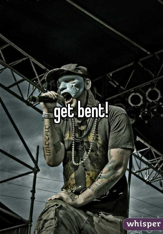 get bent!