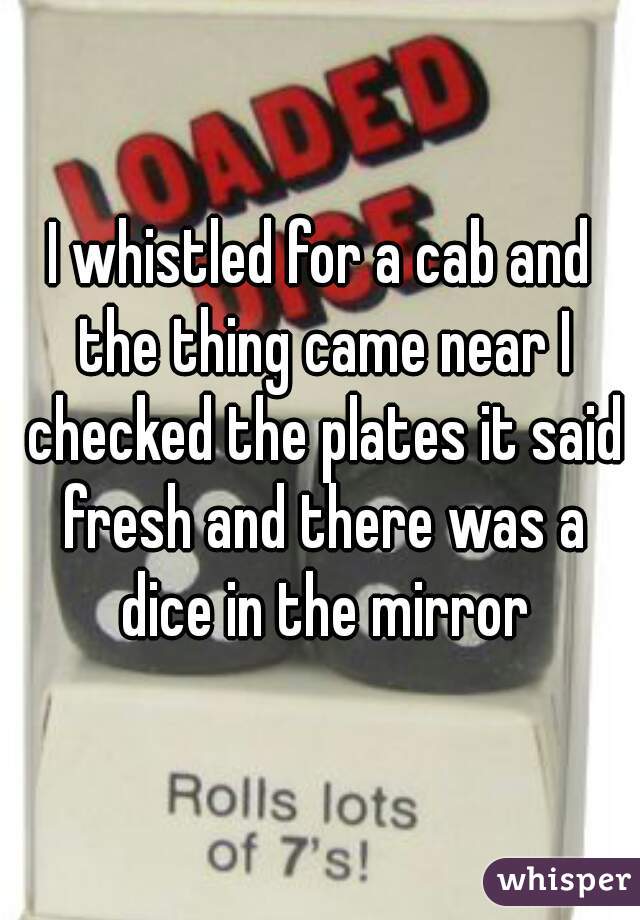 I whistled for a cab and the thing came near I checked the plates it said fresh and there was a dice in the mirror