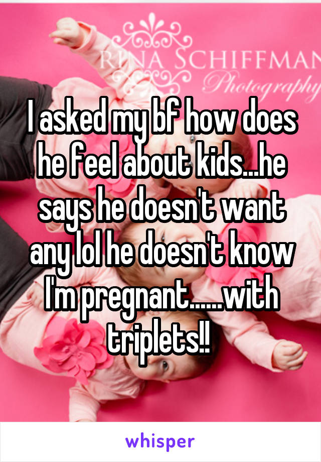 I asked my bf how does he feel about kids...he says he doesn't want any lol he doesn't know I'm pregnant......with triplets!! 