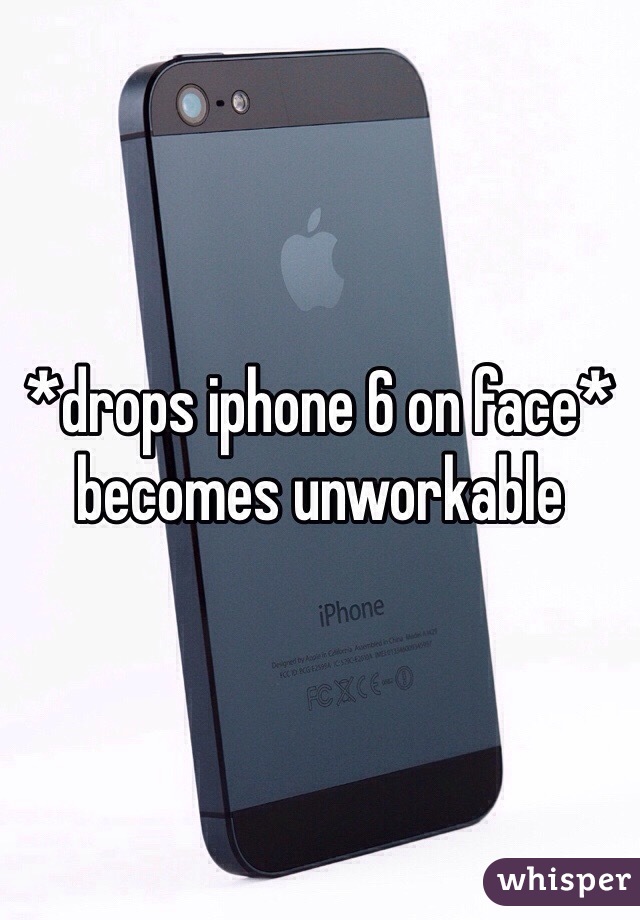 *drops iphone 6 on face* becomes unworkable 