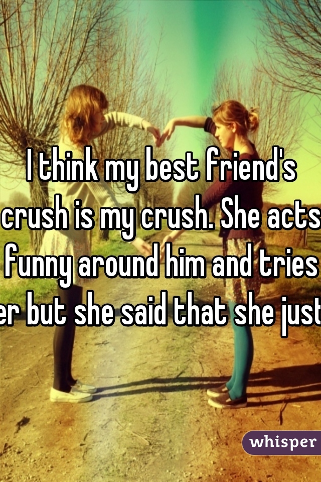 I think my best friend's crush is my crush. She acts funny around him and tries to start conversations. I tried to confront her but she said that she just wants to be friends with him. What do I do? 