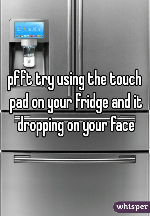 pfft try using the touch pad on your fridge and it dropping on your face