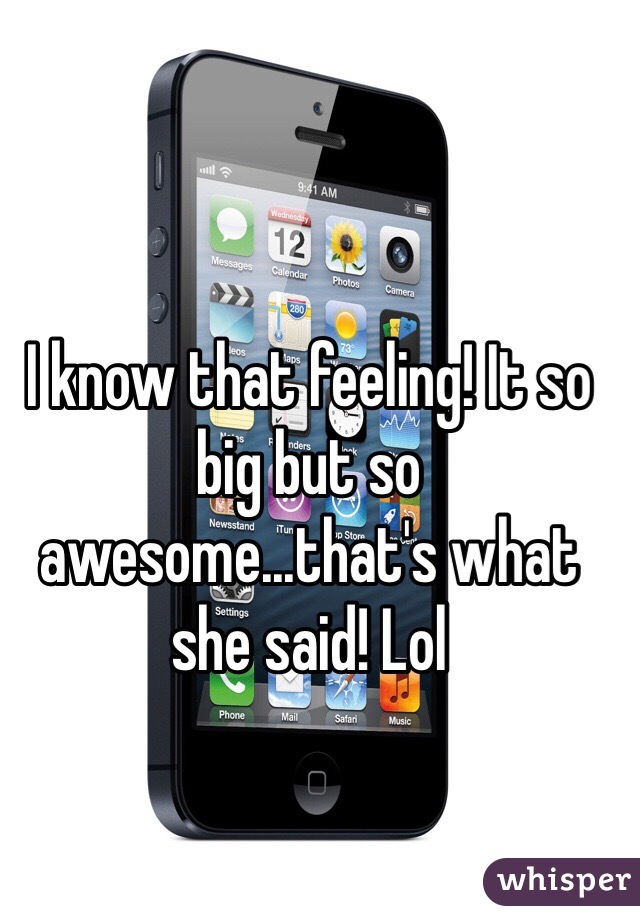 I know that feeling! It so big but so awesome...that's what she said! Lol