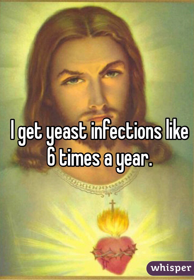 I get yeast infections like 6 times a year. 