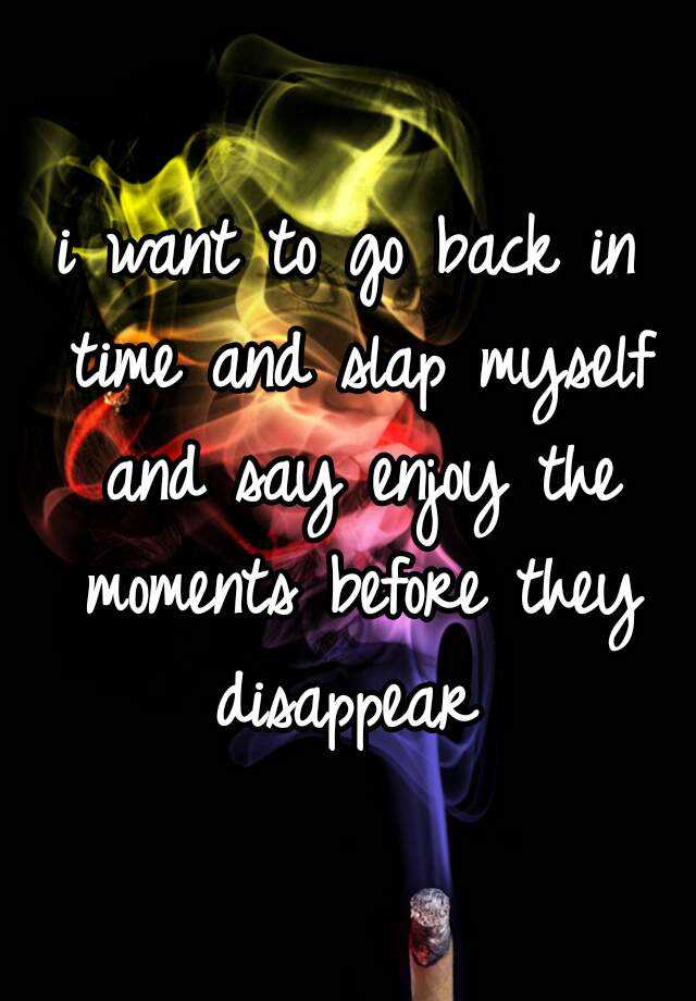 i-want-to-go-back-in-time-and-slap-myself-and-say-enjoy-the-moments-before-they-disappear