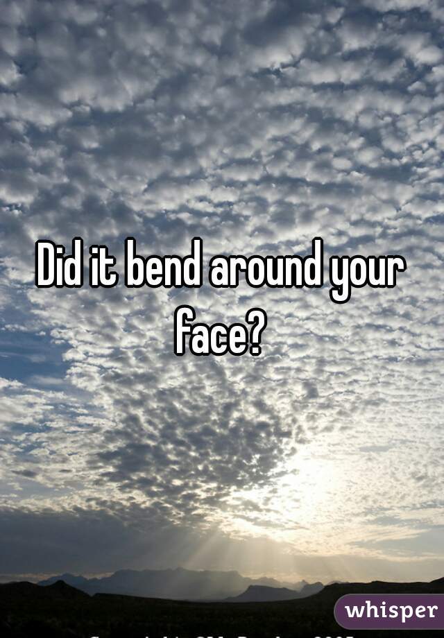 Did it bend around your face? 