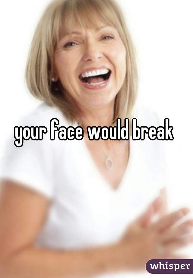 your face would break 