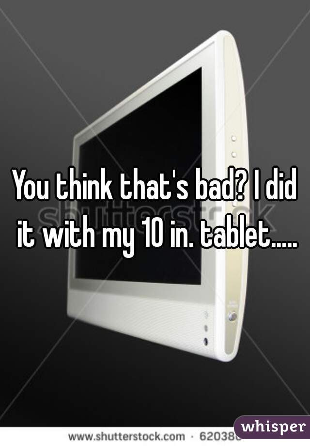 You think that's bad? I did it with my 10 in. tablet.....