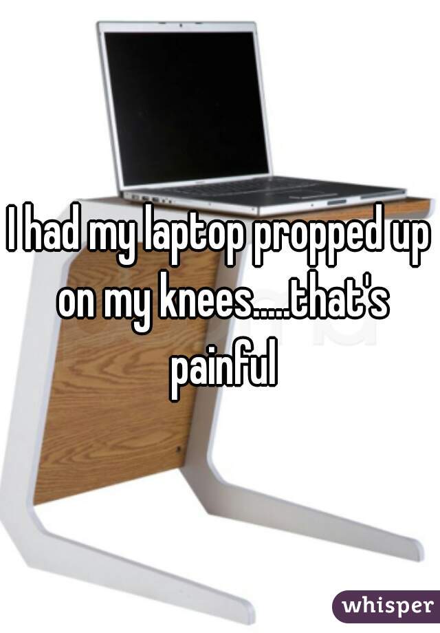 I had my laptop propped up on my knees.....that's painful