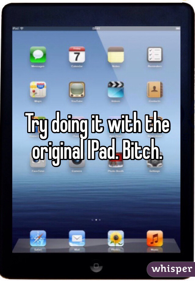 Try doing it with the original IPad. Bitch.