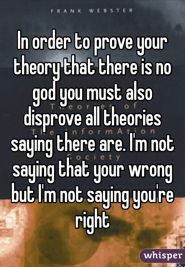 In order to prove your theory that there is no god you must also disprove all theories saying there are. I'm not saying that your wrong but I'm not saying you're right  