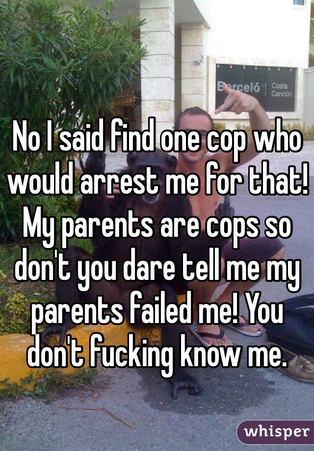 No I said find one cop who would arrest me for that! My parents are cops so don't you dare tell me my parents failed me! You don't fucking know me. 