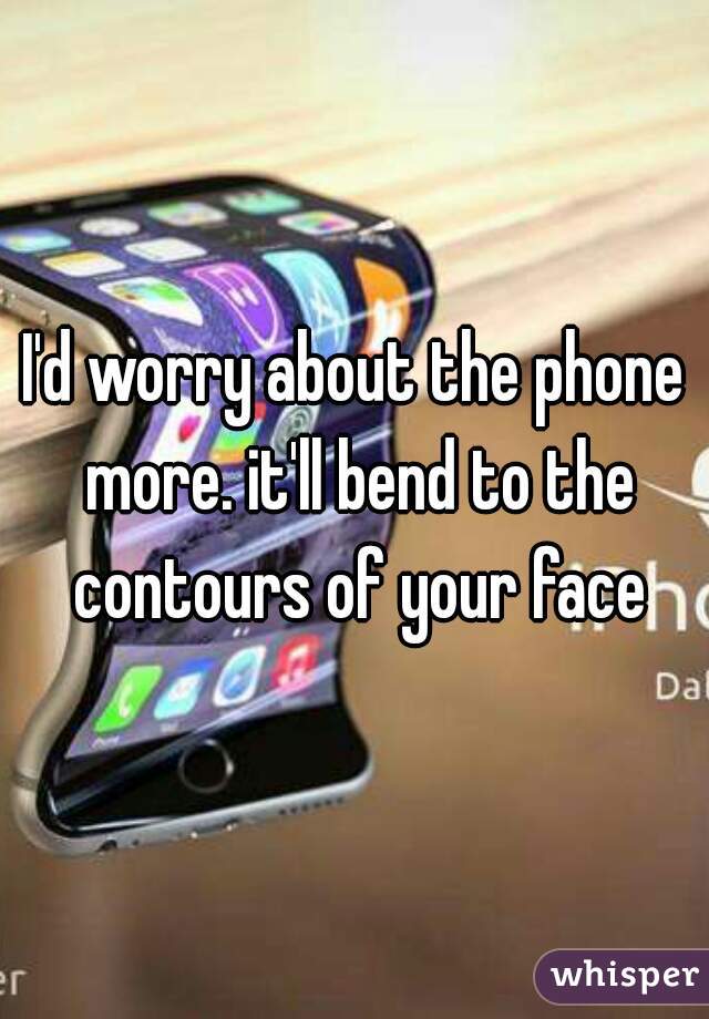 I'd worry about the phone more. it'll bend to the contours of your face