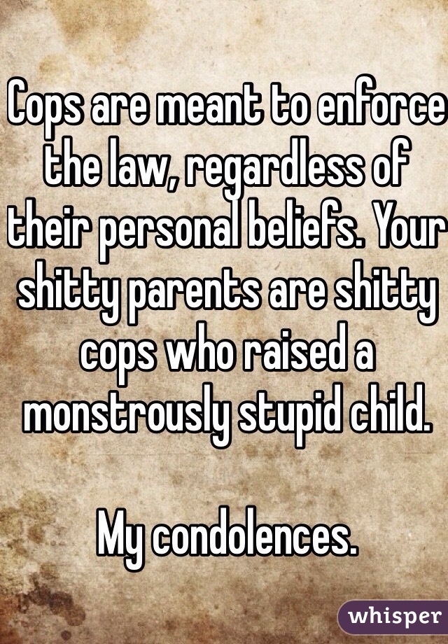 Cops are meant to enforce the law, regardless of their personal beliefs. Your shitty parents are shitty cops who raised a monstrously stupid child.

My condolences.