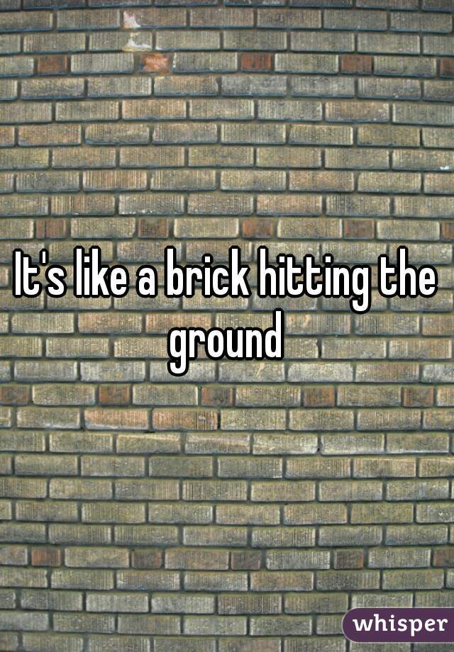 It's like a brick hitting the ground 