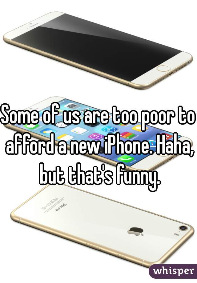 Some of us are too poor to afford a new iPhone. Haha, but that's funny.