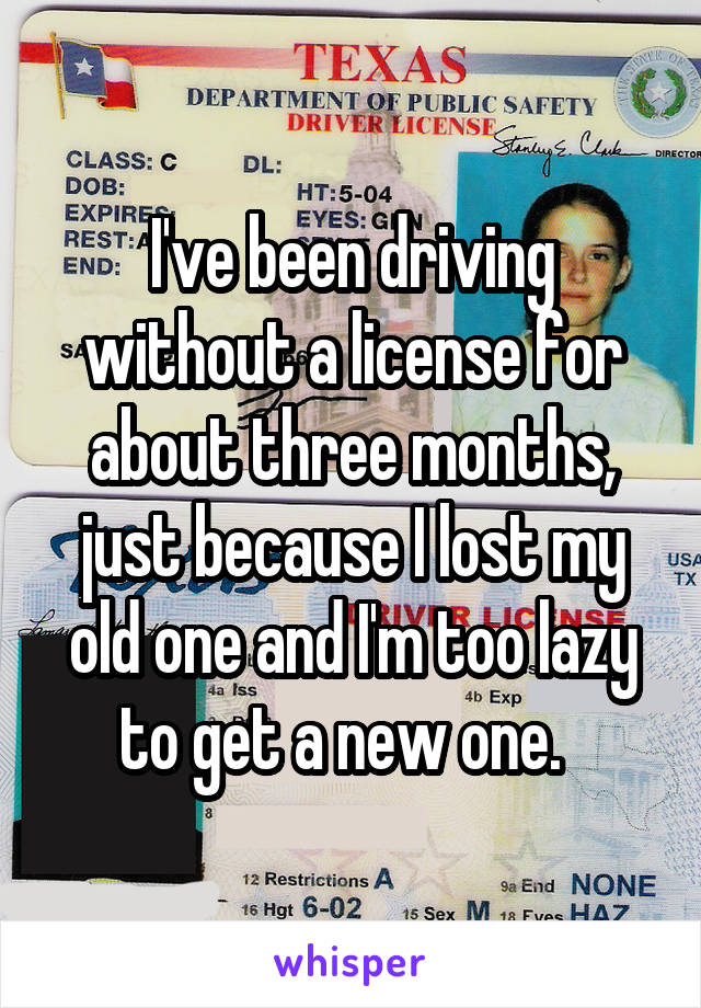 I've been driving without a license for about three months, just because I lost my old one and I'm too lazy to get a new one.  