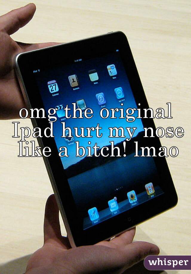 omg the original Ipad hurt my nose like a bitch! lmao