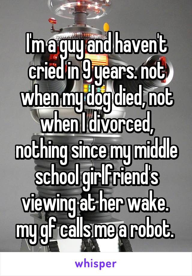 I'm a guy and haven't cried in 9 years. not when my dog died, not when I divorced, nothing since my middle school girlfriend's viewing at her wake.  my gf calls me a robot. 