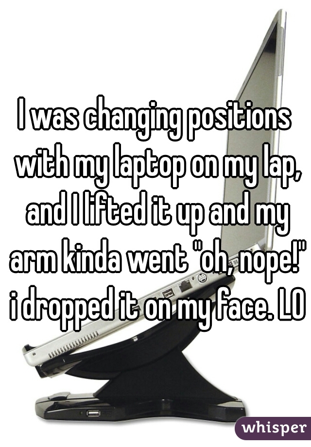 I was changing positions with my laptop on my lap, and I lifted it up and my arm kinda went "oh, nope!" i dropped it on my face. LOL