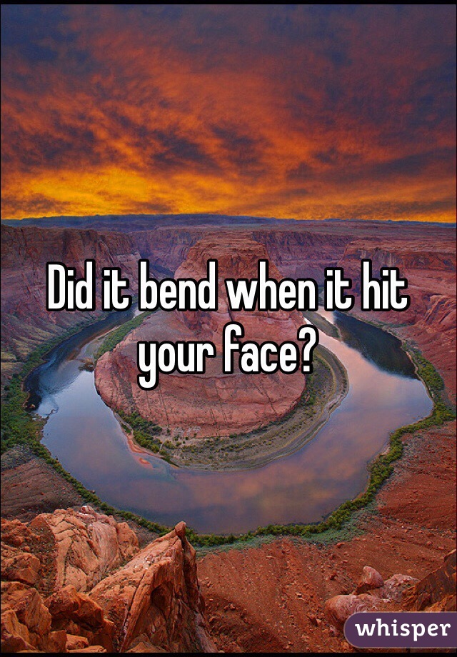 Did it bend when it hit your face? 