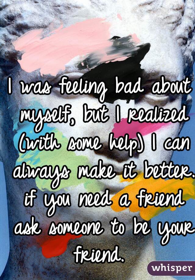 I was feeling bad about myself, but I realized (with some help) I can always make it better. if you need a friend ask someone to be your friend. 