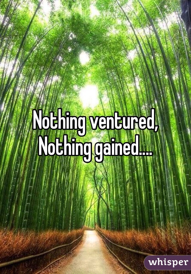 Nothing ventured,
Nothing gained....