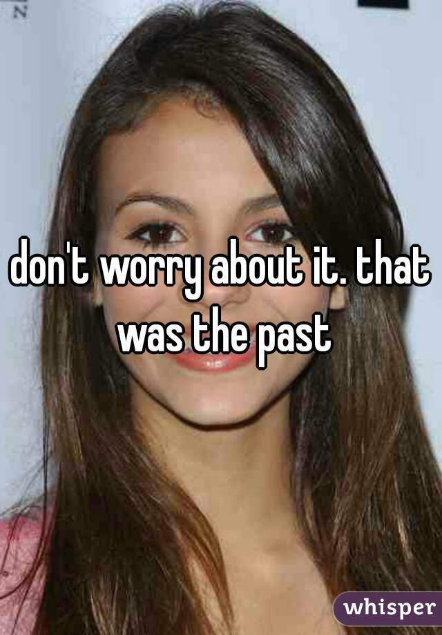 don't worry about it. that was the past