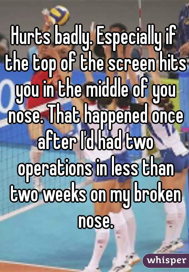 Hurts badly. Especially if the top of the screen hits you in the middle of you nose. That happened once after I'd had two operations in less than two weeks on my broken nose.