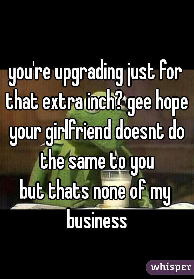 you're upgrading just for that extra inch? gee hope your girlfriend doesnt do the same to you
but thats none of my business