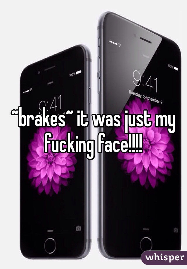 ~brakes~ it was just my fucking face!!!! 