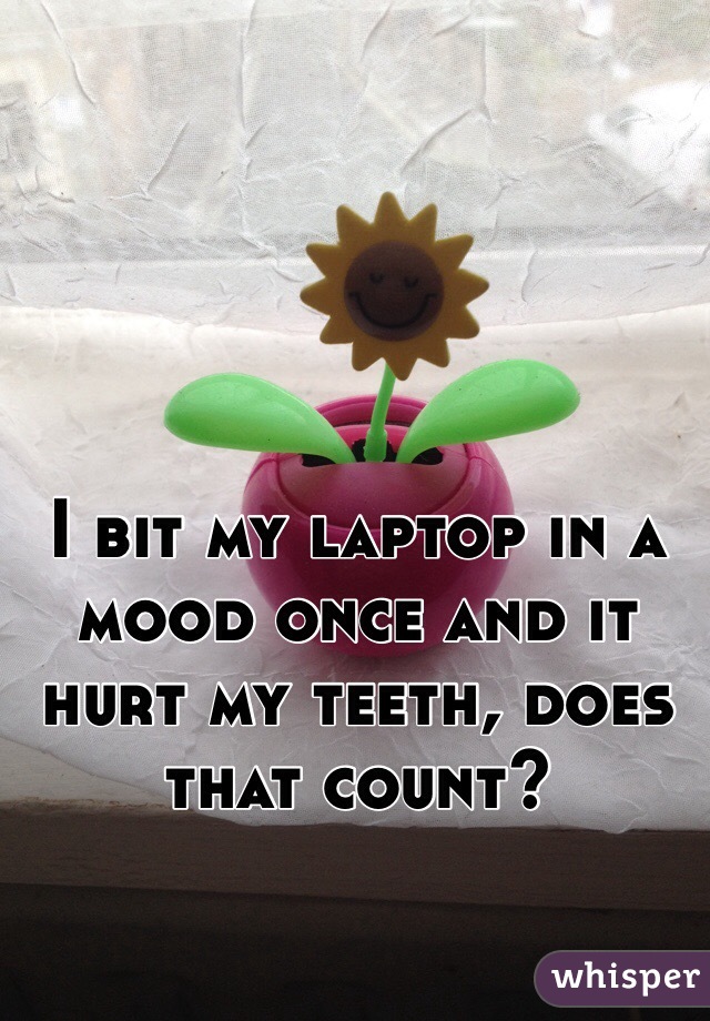 I bit my laptop in a mood once and it hurt my teeth, does that count? 