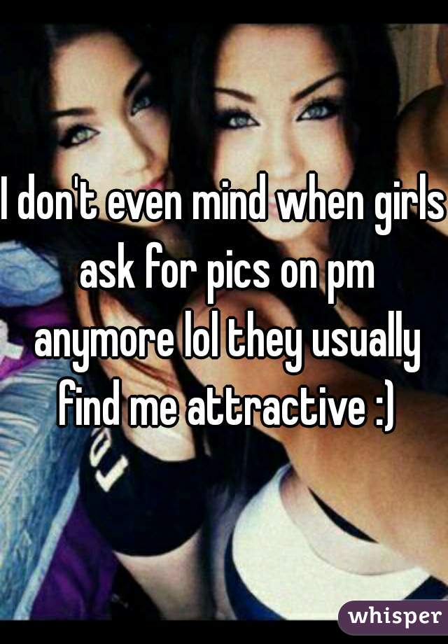I don't even mind when girls ask for pics on pm anymore lol they usually find me attractive :)