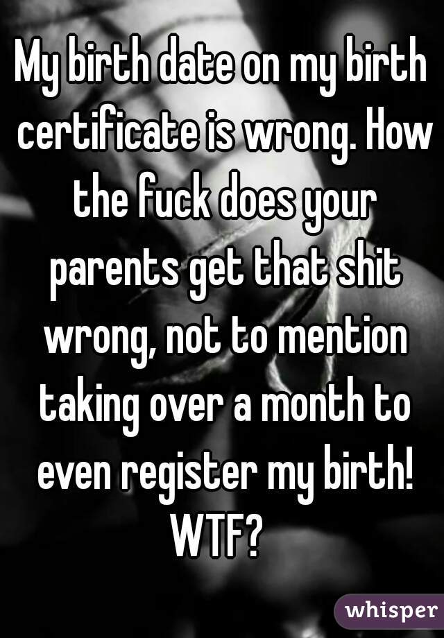 My birth date on my birth certificate is wrong. How the fuck does your parents get that shit wrong, not to mention taking over a month to even register my birth! WTF?  