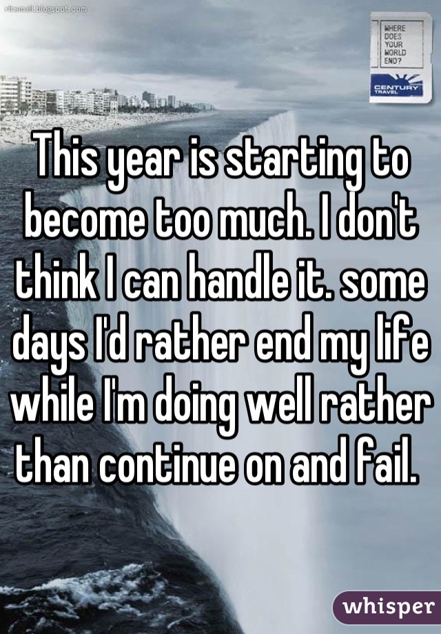 This year is starting to become too much. I don't think I can handle it. some days I'd rather end my life while I'm doing well rather than continue on and fail. 