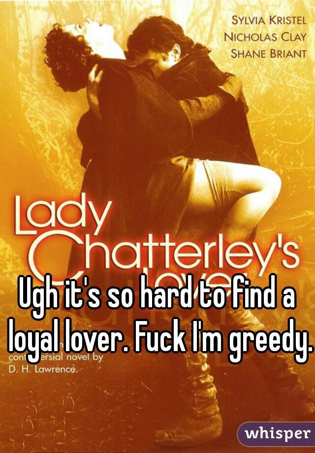 Ugh it's so hard to find a loyal lover. Fuck I'm greedy.