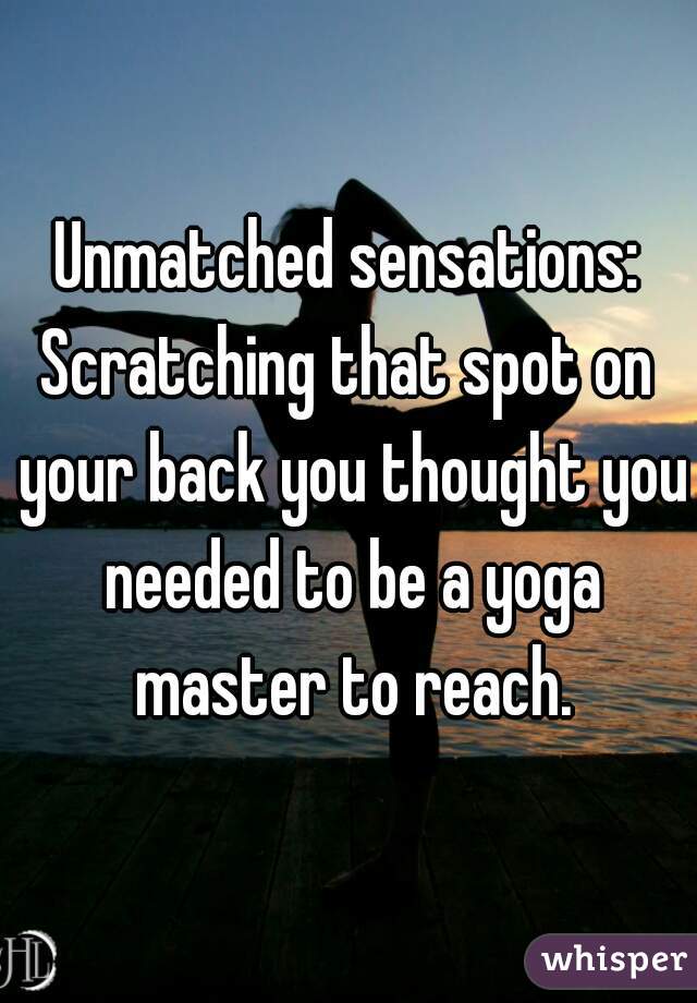 Unmatched sensations:
Scratching that spot on your back you thought you needed to be a yoga master to reach.