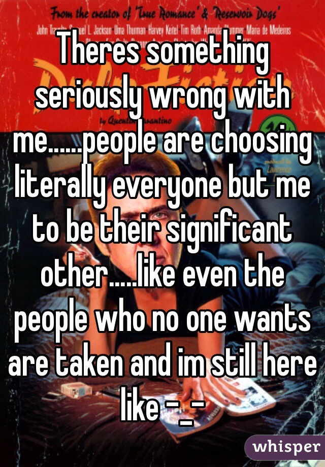 Theres something seriously wrong with me......people are choosing literally everyone but me to be their significant other.....like even the people who no one wants are taken and im still here like -_-