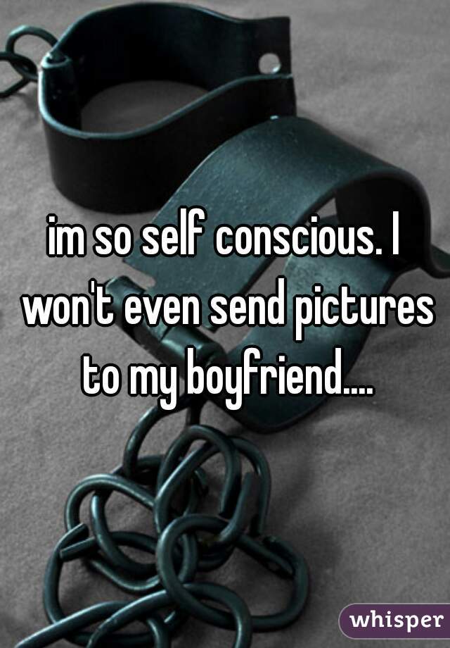 im so self conscious. I won't even send pictures to my boyfriend....