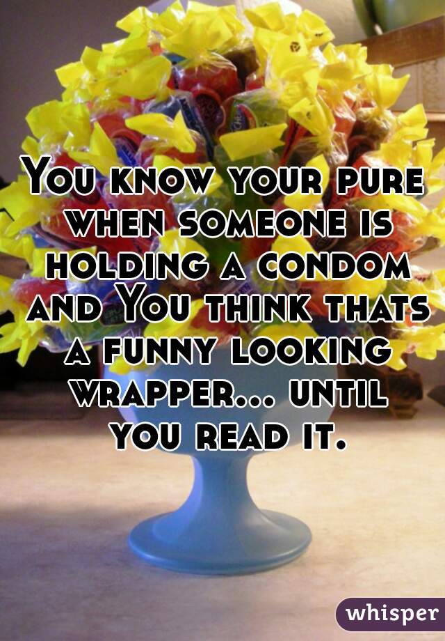 You know your pure when someone is holding a condom and You think thats a funny looking wrapper... until you read it.