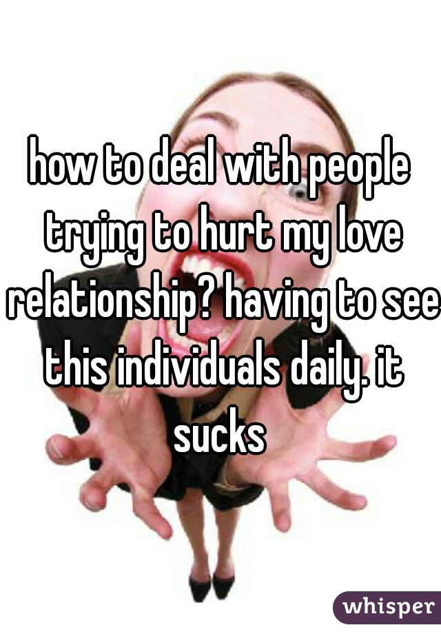 how to deal with people trying to hurt my love relationship? having to see this individuals daily. it sucks 